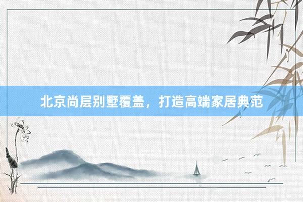 北京尚层别墅覆盖，打造高端家居典范