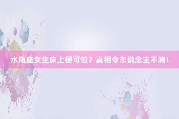 水瓶座女生床上很可怕？真相令东说念主不测！