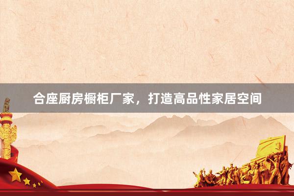 合座厨房橱柜厂家，打造高品性家居空间