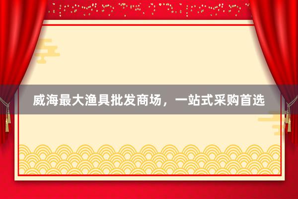 威海最大渔具批发商场，一站式采购首选